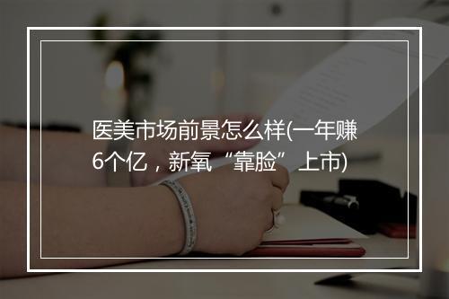 医美市场前景怎么样(一年赚6个亿,新氧“靠脸”上市)