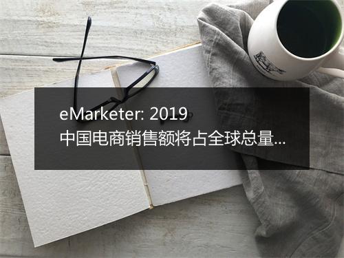 eMarketer: 2019中国电商销售额将占全球总量一半以上