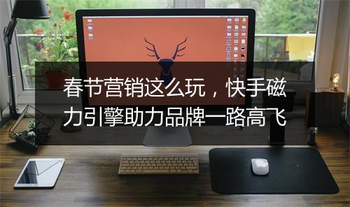 春节营销这么玩,快手磁力引擎助力品牌一路高飞