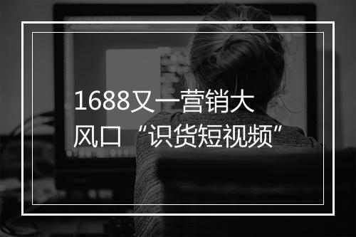 1688又一营销大风口“识货短视频”