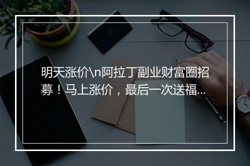 明天涨价\n阿拉丁副业财富圈招募!马上涨价,最后一次送福利!