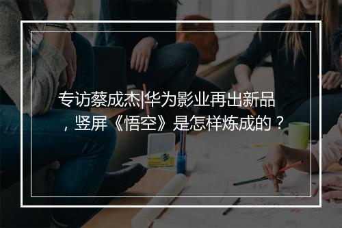 专访蔡成杰|华为影业再出新品,竖屏《悟空》是怎样炼成的?