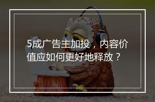 5成广告主加投,内容价值应如何更好地释放?