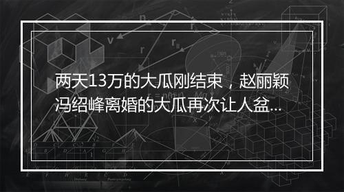 两天13万的大瓜刚结束,赵丽颖冯绍峰离婚的大瓜再次让人盆满体钵!