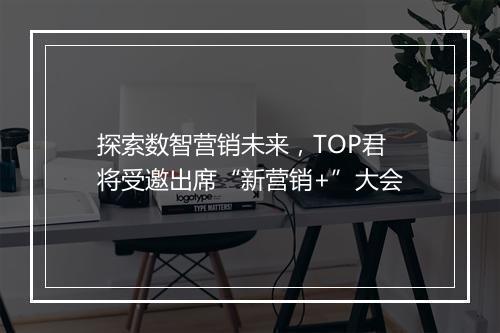 探索数智营销未来,TOP君将受邀出席“新营销+”大会
