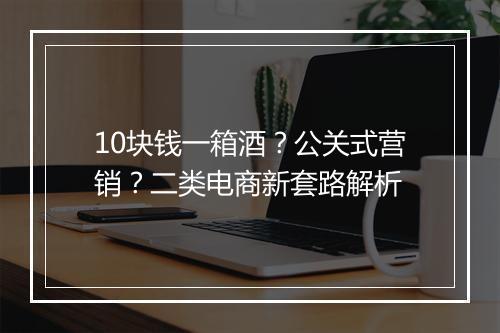 10块钱一箱酒?公关式营销?二类电商新套路解析