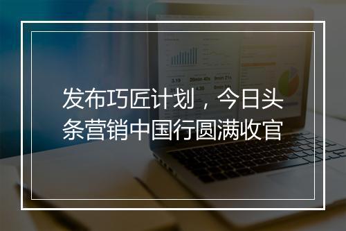 发布巧匠计划,今日头条营销中国行圆满收官