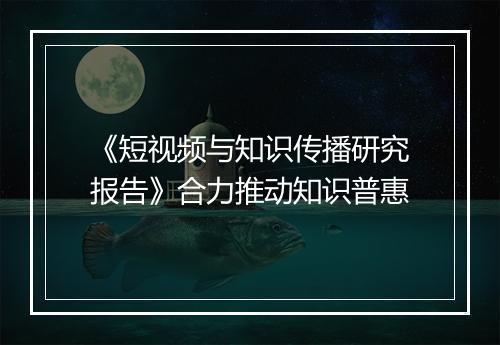 《短视频与知识传播研究报告》合力推动知识普惠