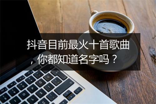 抖音目前最火十首歌曲,你都知道名字吗?