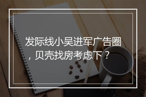 发际线小吴进军广告圈,贝壳找房考虑下?