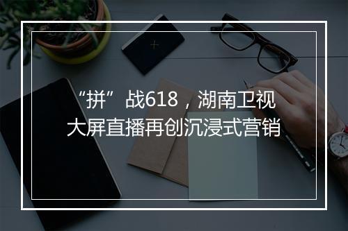 “拼”战618,湖南卫视大屏直播再创沉浸式营销
