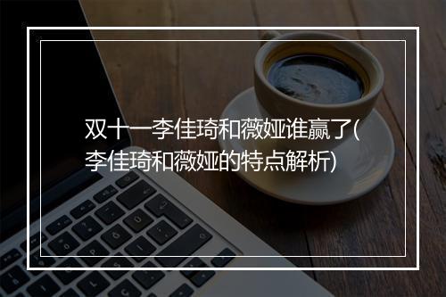 双十一李佳琦和薇娅谁赢了(李佳琦和薇娅的特点解析)
