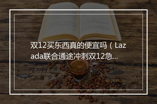 双12买东西真的便宜吗(Lazada联合通途冲刺双12急速出单)