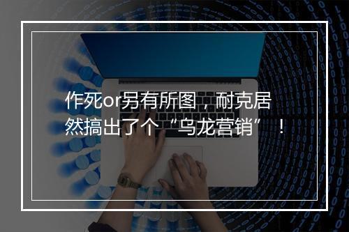 作死or另有所图,耐克居然搞出了个“乌龙营销”!