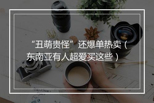 “丑萌贵怪”还爆单热卖(东南亚有人超爱买这些)