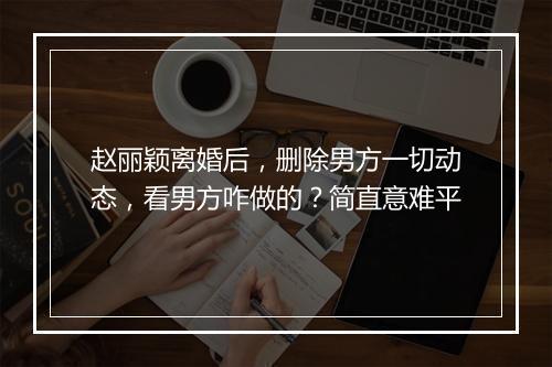 赵丽颖离婚后,删除男方一切动态,看男方咋做的?简直意难平