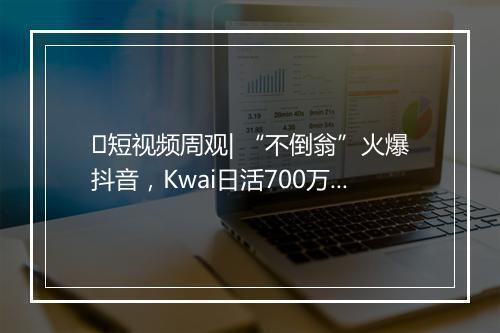 短视频周观| “不倒翁”火爆抖音,Kwai日活700万,成都短视频联盟成立