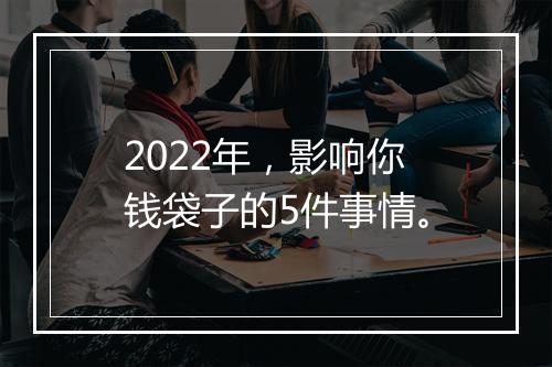 2022年,影响你钱袋子的5件事情。