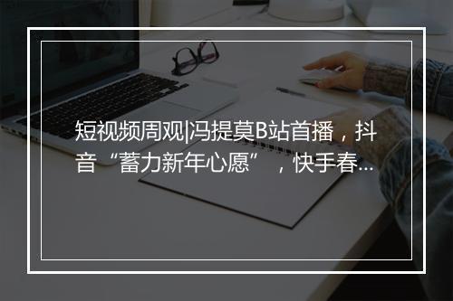 短视频周观|冯提莫B站首播,抖音“蓄力新年心愿”,快手春晚分10亿红