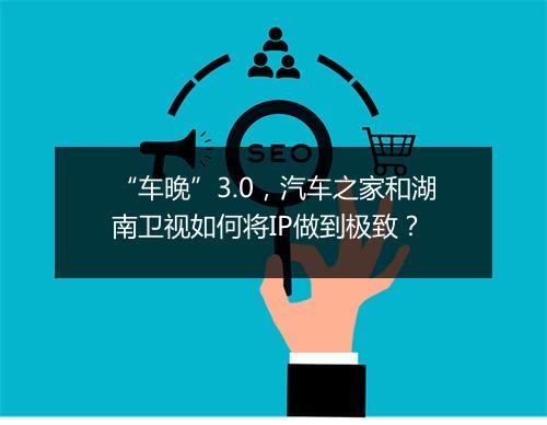 “车晚”3.0,汽车之家和湖南卫视如何将IP做到极致?