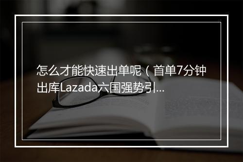 怎么才能快速出单呢(首单7分钟出库Lazada六国强势引流)
