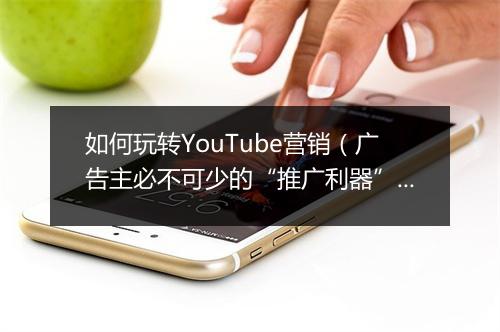 如何玩转YouTube营销(广告主必不可少的“推广利器”)