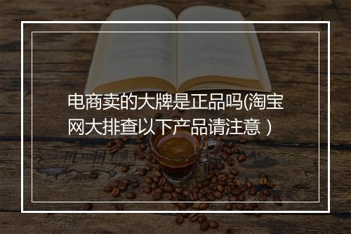 电商卖的大牌是正品吗(淘宝网大排查以下产品请注意)