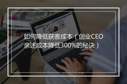 如何降低获客成本(创业CEO亲述成本降低300%的秘诀)