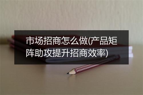 市场招商怎么做(产品矩阵助攻提升招商效率)