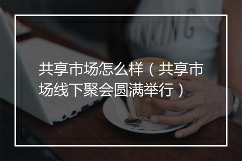 共享市场怎么样(共享市场线下聚会圆满举行)