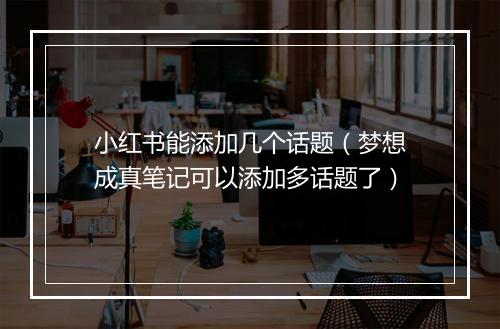 小红书能添加几个话题(梦想成真笔记可以添加多话题了)