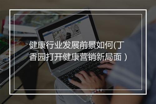 健康行业发展前景如何(丁香园打开健康营销新局面)