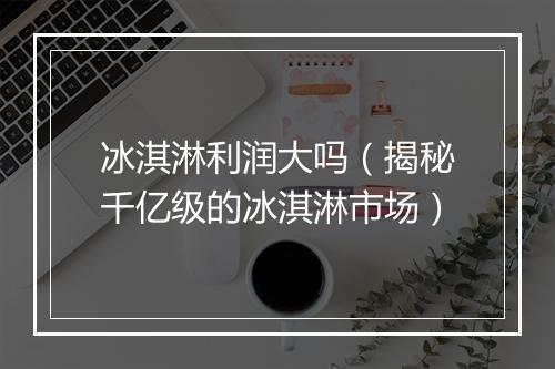 冰淇淋利润大吗(揭秘千亿级的冰淇淋市场)