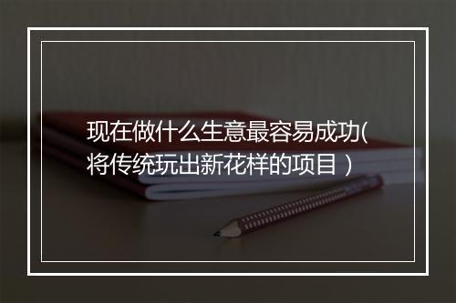 现在做什么生意最容易成功(将传统玩出新花样的项目)