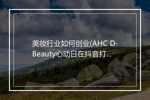 美妆行业如何创业(AHC D-Beauty心动日在抖音打响品效合一进击战)