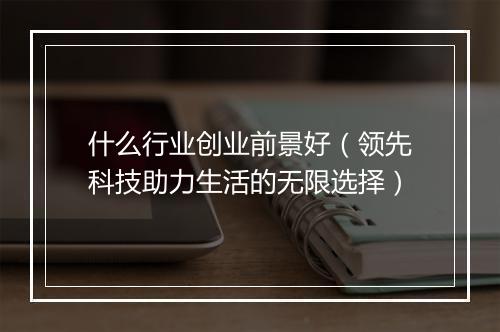 什么行业创业前景好(领先科技助力生活的无限选择)