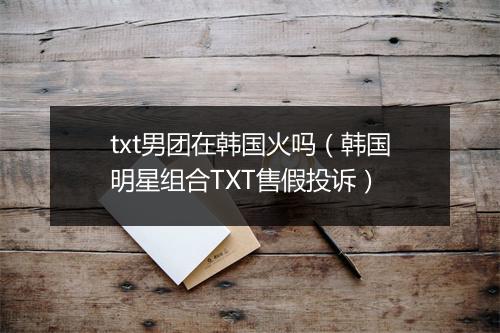txt男团在韩国火吗(韩国明星组合TXT售假投诉)