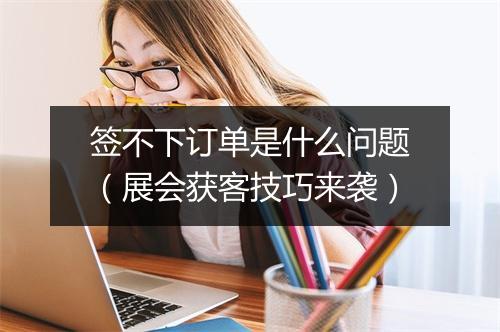 签不下订单是什么问题(展会获客技巧来袭)