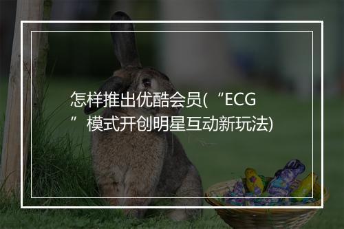 怎样推出优酷会员(“ECG”模式开创明星互动新玩法)