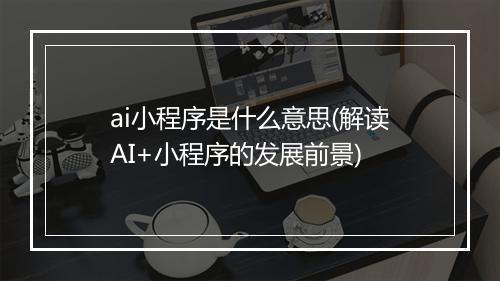 ai小程序是什么意思(解读AI+小程序的发展前景)