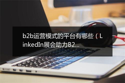 b2b运营模式的平台有哪些(LinkedIn展会助力B2B成交额翻番)