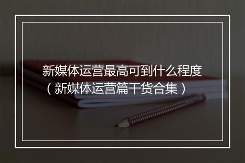 新媒体运营最高可到什么程度(新媒体运营篇干货合集)