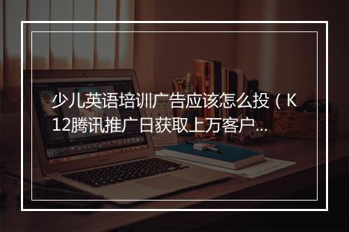 少儿英语培训广告应该怎么投(K12腾讯推广日获取上万客户)