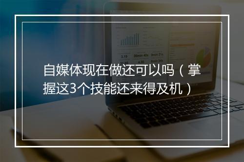 自媒体现在做还可以吗(掌握这3个技能还来得及机)