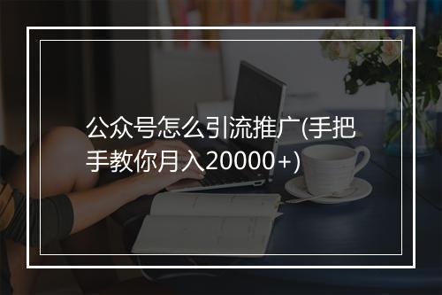 公众号怎么引流推广(手把手教你月入20000+)