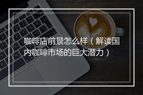 咖啡店前景怎么样(解读国内咖啡市场的巨大潜力)