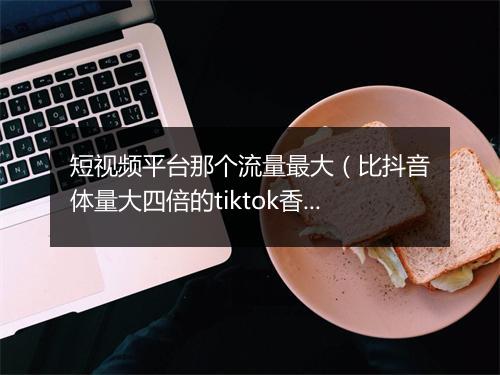 短视频平台那个流量最大(比抖音体量大四倍的tiktok香)