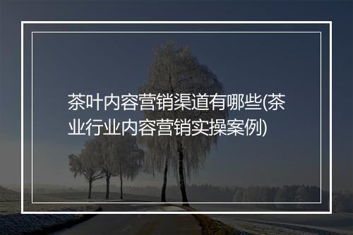茶叶内容营销渠道有哪些(茶业行业内容营销实操案例)
