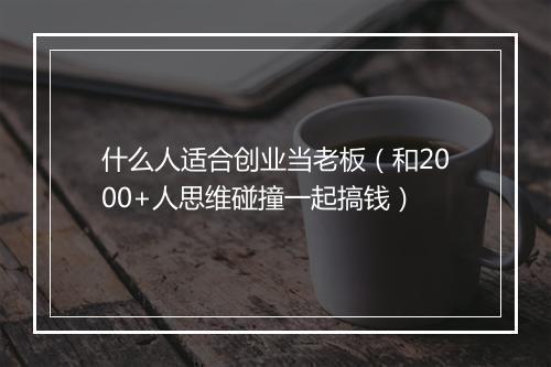 什么人适合创业当老板(和2000+人思维碰撞一起搞钱)