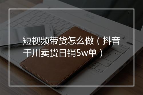 短视频带货怎么做(抖音千川卖货日销5w单)